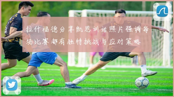 拉什福德分享凯恩训话照片强调每场比赛都有独特挑战与应对策略