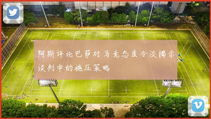 阿斯评论巴萨对马竞态度冷淡揭示谈判中的施压策略