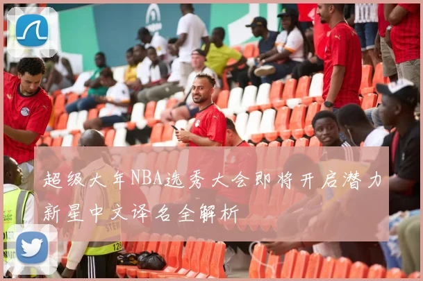 超级大年NBA选秀大会即将开启潜力新星中文译名全解析