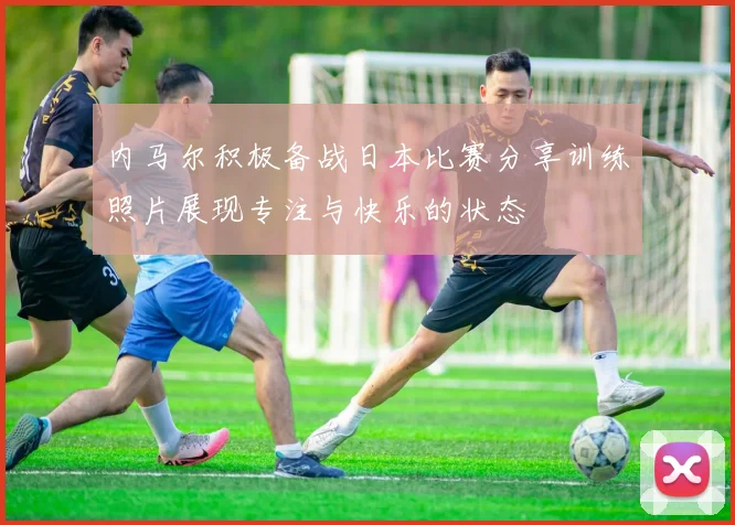 内马尔积极备战日本比赛分享训练照片展现专注与快乐的状态