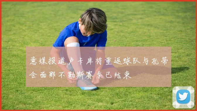 意媒报道卢卡库将重返球队与孔蒂会面那不勒斯赛季已结束