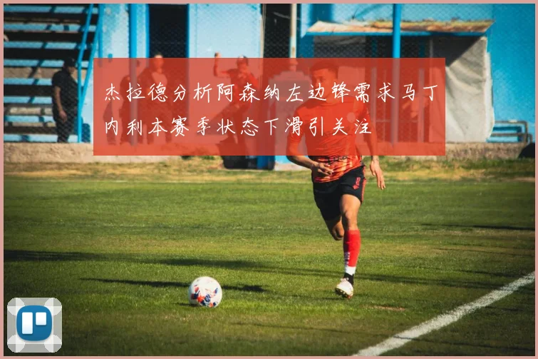 杰拉德分析阿森纳左边锋需求马丁内利本赛季状态下滑引关注