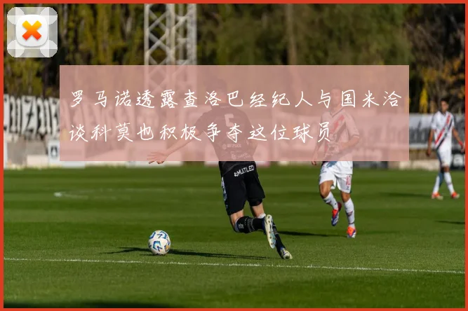罗马诺透露查洛巴经纪人与国米洽谈科莫也积极争夺这位球员