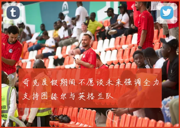 奇克度假期间不愿谈未来强调全力支持图赫尔与英格兰队
