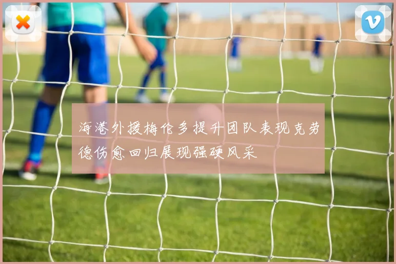 海港外援梅伦多提升团队表现克劳德伤愈回归展现强硬风采