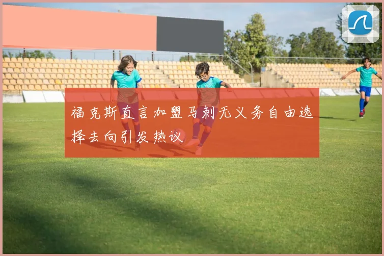 福克斯直言加盟马刺无义务自由选择去向引发热议
