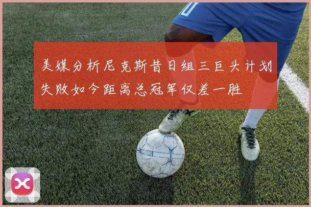 美媒分析尼克斯昔日组三巨头计划失败如今距离总冠军仅差一胜