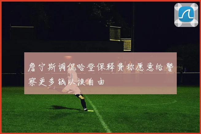 詹宁斯调侃哈登保释费称愿意给警察更多钱以换自由