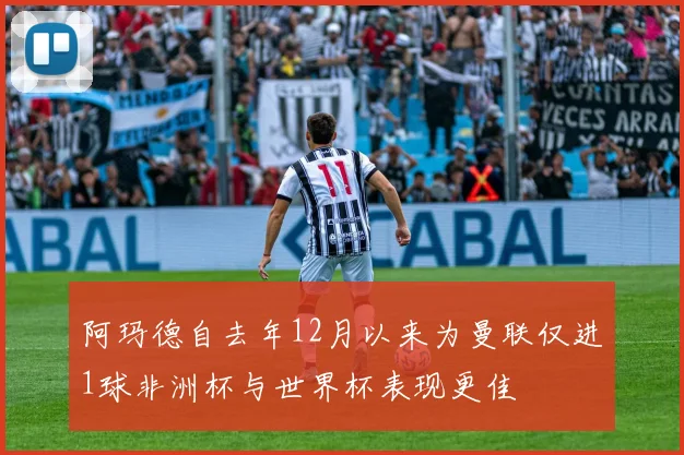 阿玛德自去年12月以来为曼联仅进1球非洲杯与世界杯表现更佳