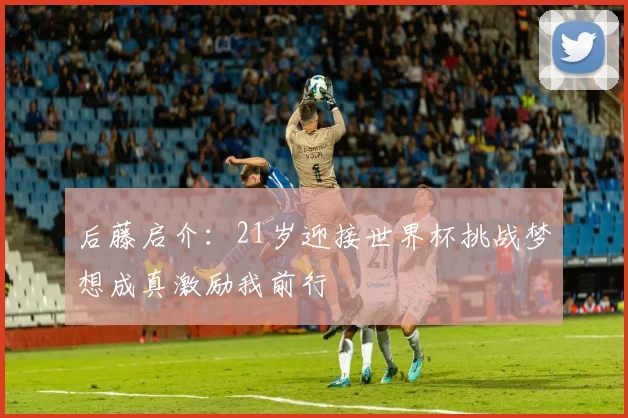 后藤启介：21岁迎接世界杯挑战梦想成真激励我前行