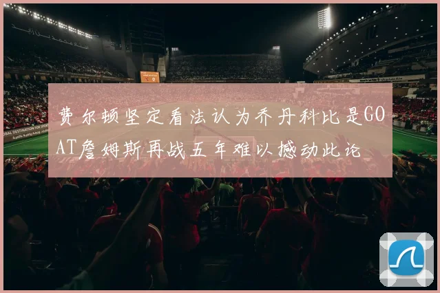 费尔顿坚定看法认为乔丹科比是GOAT詹姆斯再战五年难以撼动此论