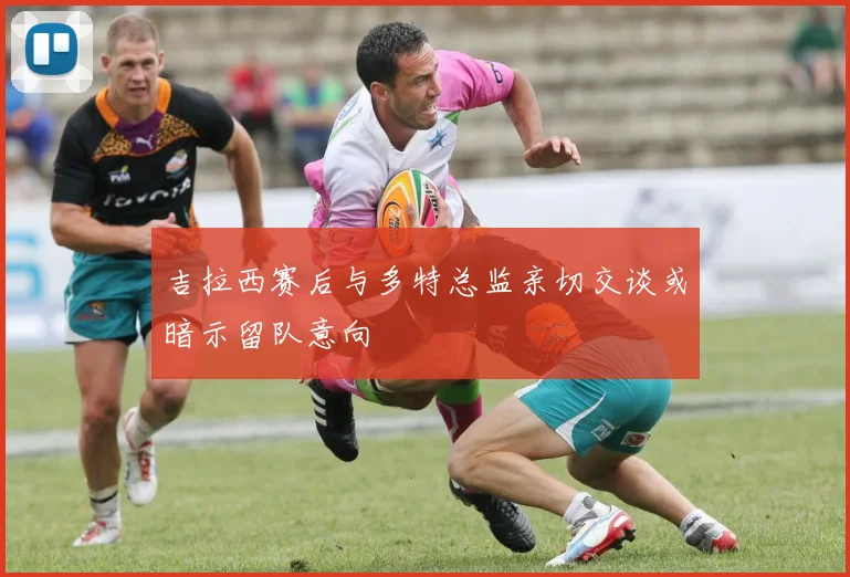 吉拉西赛后与多特总监亲切交谈或暗示留队意向