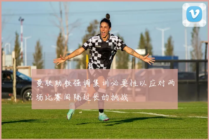 曼联助教强调集训必要性以应对两场比赛间隔过长的挑战