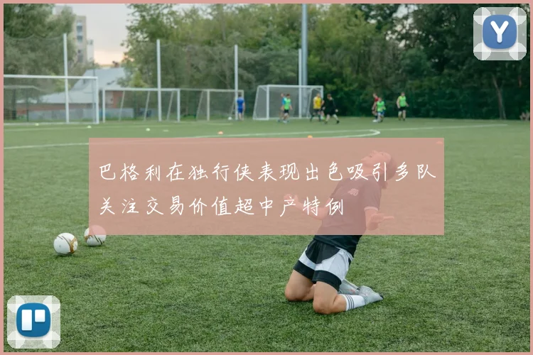 巴格利在独行侠表现出色吸引多队关注交易价值超中产特例