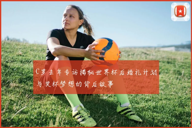 C罗去年专访揭秘世界杯后婚礼计划与奖杯梦想的背后故事