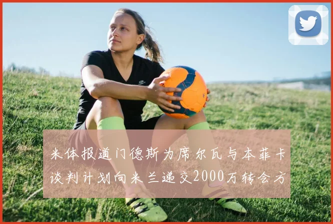 米体报道门德斯为席尔瓦与本菲卡谈判计划向米兰递交2000万转会方案