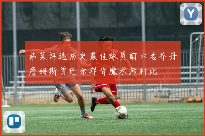 弗莱评选历史最佳球员前六名乔丹詹姆斯贾巴尔邓肯魔术师科比