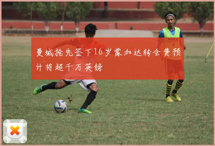 曼城抢先签下16岁蒙加达转会费预计将超千万英镑