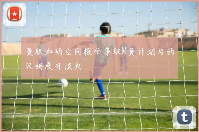 曼联加码合同报价争取M费计划与西汉姆展开谈判