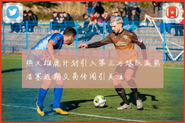 热火雄鹿计划引入第三方球队灰熊活塞近期交易传闻引关注