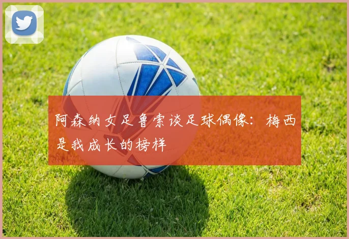 阿森纳女足鲁索谈足球偶像：梅西是我成长的榜样